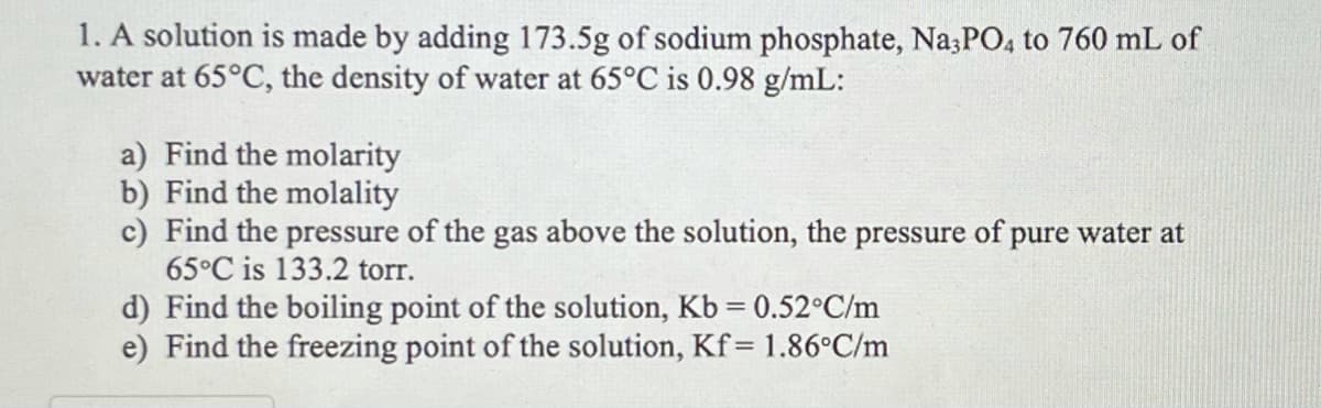 1. A solution is made by adding 173.5g of sodium phosphate, Na;PO, to 760 mL of
water at 65°C, the density of water at 65°C is 0.98 g/mL:
a) Find the molarity
b) Find the molality
c) Find the pressure of the gas above the solution, the pressure of pure water at
65°C is 133.2 torr.
d) Find the boiling point of the solution, Kb = 0.52°C/m
e) Find the freezing point of the solution, Kf= 1.86°C/m
