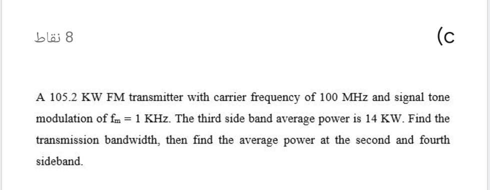 (c
8 نقاط
A 105.2 KW FM transmitter with carrier frequency of 100 MHz and signal tone
modulation of fm = 1 KHz. The third side band average power is 14 KW. Find the
transmission bandwidth, then find the average power at the second and fourth
sideband.
