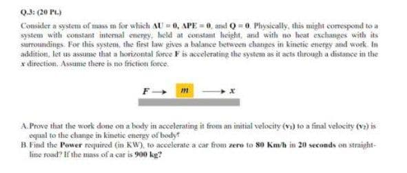 Q.3: (20 PL.)
Consider a system of mass m for which AU = 0, APE = 0, and Q = 0. Physically, this might correspond to a
system with constant internal energy, held at constant height, and with no heat exchanges with its
surroundings. For this system, the first law gives a balance between changes in kinetic energy and work. In
addition, let us assume that a horizontal force F is accelerating the system as it acts through a distance in the
x direction. Assume there is no friction force.
F-
m
A. Prove that the work done on a body in accelerating it from an initial velocity (vi) to a final velocity (v) is
equal to the change in kinetic energy of bodyt
B. Find the Power required (in KW), to accelerate a car from zero to 80 Km/h in 20 seconds on straight-
line road? If the mass of a car is 900 kg?
