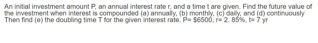 An initial investment amount P, an annual interest rate r, and a time t are given. Find the future value of
the investment when interest is compounded (a) annually, (b) monthly, (c) daily, and (d) continuously
Then find (e) the doubling time T for the given interest rate. P= $6500, r= 2. 85%, t= 7 yr
