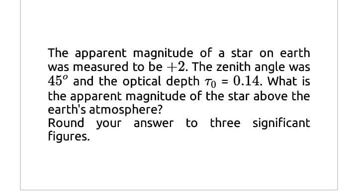 The apparent magnitude of a star on earth
was measured to be +2. The zenith angle was
45° and the optical depth To = 0.14. What is
the apparent magnitude of the star above the
earth's atmosphere?
Round your answer to three significant
figures.
