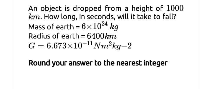 An object is dropped from a height of 1000
km. How long, in seconds, will it take to fall?
Mass of earth = 6×1024 kg
Radius of earth = 6400km
G = 6.673x10-"Nm²kg-2
%3D
%3D
Round your answer to the nearest integer
