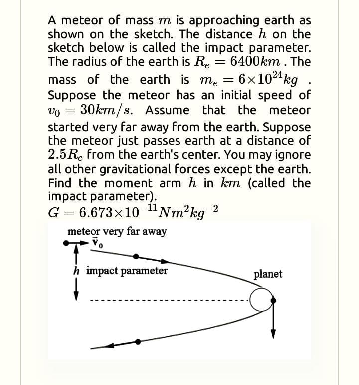 A meteor of mass m is approaching earth as
shown on the sketch. The distance h on the
sketch below is called the impact parameter.
The radius of the earth is Re
6400km . The
6x1024 kg
mass of the earth is me =
Suppose the meteor has an initial speed of
vo = 30km/s. Assume that the meteor
started very far away from the earth. Suppose
the meteor just passes earth at a distance of
2.5 Re from the earth's center. You may ignore
all other gravitational forces except the earth.
Find the moment arm h in km (called the
impact parameter).
G
-11
6.673x10-"Nm²kg
%3D
meteor very far away
Vo
h impact parameter
planet
