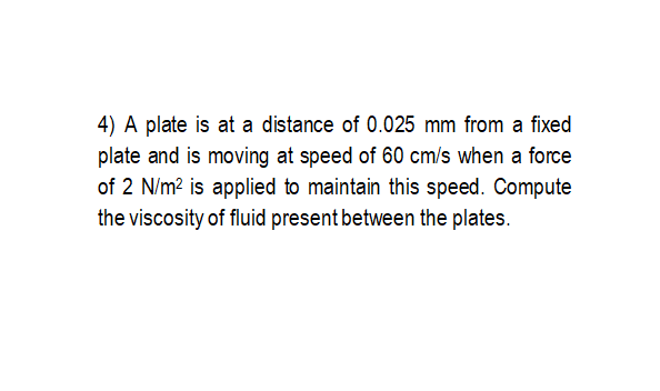 4) A plate is at a distance of 0.025 mm from a fixed
plate and is moving at speed of 60 cm/s when a force
of 2 N/m? is applied to maintain this speed. Compute
the viscosity of fluid present between the plates.
