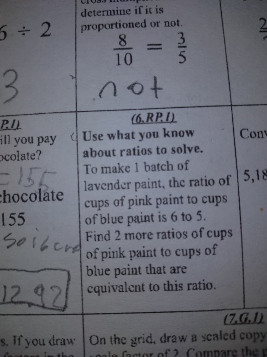 determine if it is
proportioned or not.
8.
10
5÷ 2
%3D
3.
(6.RP.I)
P.I.
ill you pay Use what you know
ocolate?
Conv
about ratios to solve.
155
To make 1 batch of
lavender paint, the ratio of 5,18
cups of pink paint to cups
of blue paint is 6 to 5.
Find 2 more ratios of cups
of pink paint to cups
blue paint that are
cquivalent to this ratio.
chocolate
155
So16erd
of
12.92
(7.G.I)
s. If you draw On the grid, draw a scaled copy
Lonie facor of ? Compare the p
315
