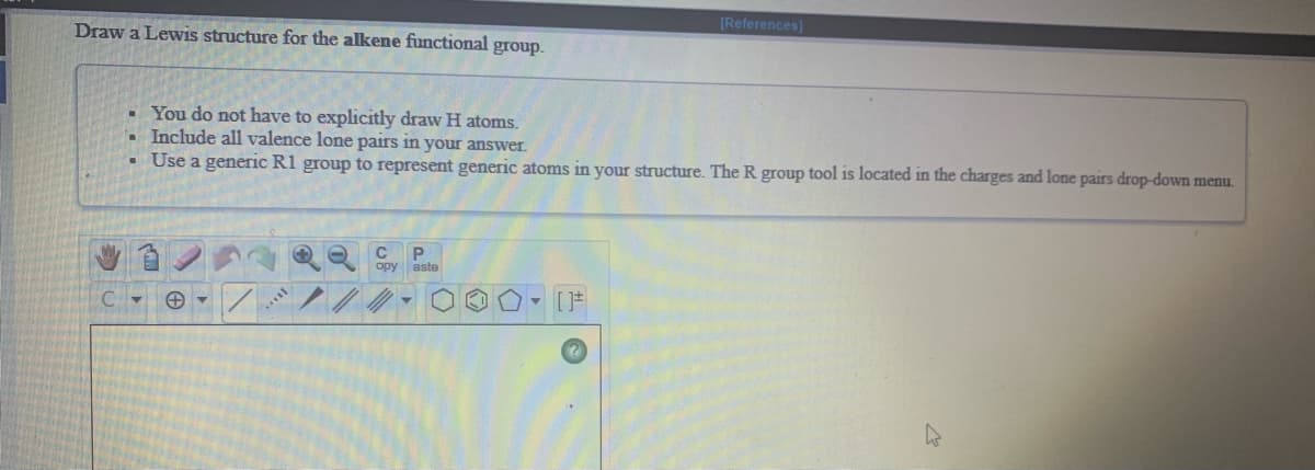 [References]
Draw a Lewis structure for the alkene functional group.
• You do not have to explicitly draw H atoms.
Include all valence lone pairs in your answer.
• Use a generic R1 group to represent generic atoms in your structure. The R group tool is located in the charges and lone pairs drop-down menu.
P.
opy aste
