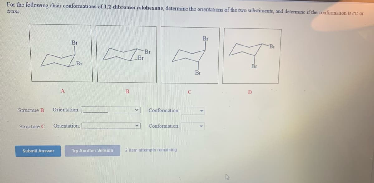 For the following chair conformations of 1,2-dibromocyclohexane, determine the orientations of the two substituents, and determine if the conformation is cis or
trans.
Br
Br
Br
Br
Br
Br
Br
Br
B
Structure B
Orientation:
Conformation:
Structure C
Orientation:
Conformation:
Submit Answer
Try Another Version
2 item attempts remaining
