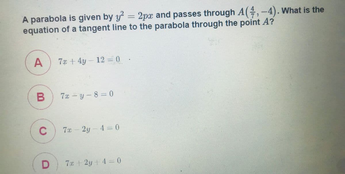 A parabola is given by y 2px and passes through A(,-4). What is the
equation of a tangent line to the parabola through the point A?
A
7x + 4y- 12 = 0 .
7x – y - 8 = 0
7x
2y-4 0
D.
7x +2y+4=0
C.
