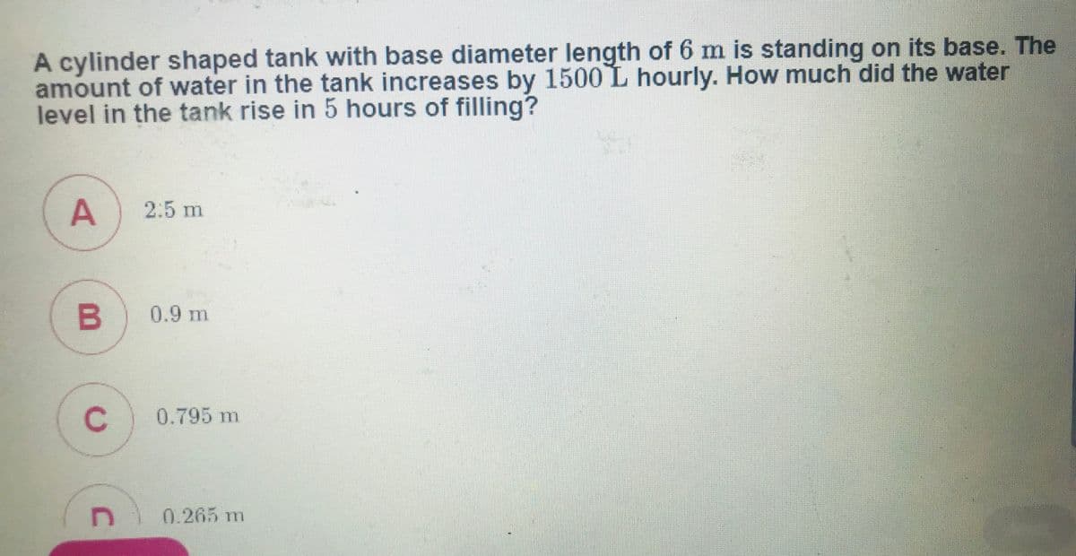 A cylinder shaped tank with base diameter length of 6 m is standing on its base. The
amount of water in the tank increases by 1500 L hourly. How much did the water
level in the tank rise in 5 hours of filling?
2:5 m
0.9 m
C
0.795 m
0.265 m
A,
