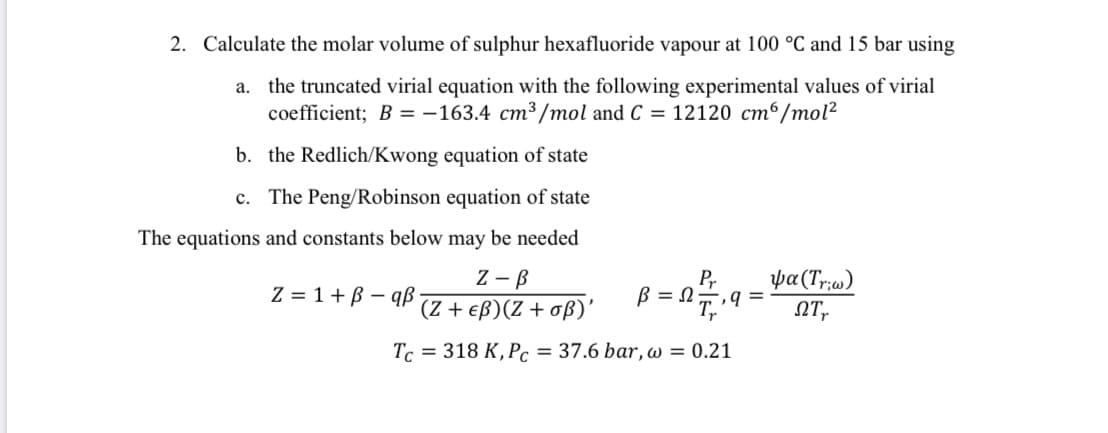 2. Calculate the molar volume of sulphur hexafluoride vapour at 100 °C and 15 bar using
a. the truncated virial equation with the following experimental values of virial
coefficient; B = -163.4 cm3 /mol and C = 12120 cm6/mol?
b. the Redlich/Kwong equation of state
c. The Peng/Robinson equation of state
The equations and constants below may be needed
Z - B
(Z + eß)(Z + oß)'
Pr
B = 27,9 =
ya(Tr;)
NT,
Z = 1+B – qß
Tc = 318 K, Pc = 37.6 bar, w = 0.21
