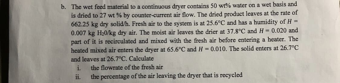 The wet feed material to a continuous dryer contains 50 wt% water on a wet basis and
is dried to 27 wt % by counter-current air flow. The dried product leaves at the rate of
662.25 kg dry solid/h. Fresh air to the system is at 25.6°C and has a humidity of H =
0.007 kg H20/kg dry air. The moist air leaves the drier at 37.8°C and H = 0.020 and
part of it is recirculated and mixed with the fresh air before entering a heater. The
heated mixed air enters the dryer at 65.6°C and H = 0.010. The solid enters at 26.7°C
%3D
%3D
and leaves at 26.7°C. Calculate
i.
the flowrate of the fresh air
ii.
the percentage of the air leaving the dryer that is recycled
