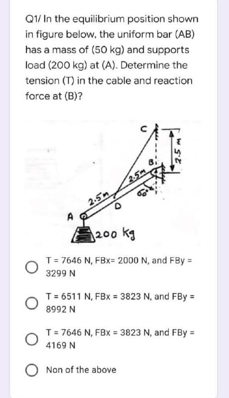Q1/ In the equilibrium position shown
in figure below, the uniform bar (AB)
has a mass of (50 kg) and supports
load (200 kg) at (A). Determine the
tension (T) in the cable and reaction
force at (B)?
2.5m
2.5n
A
200 kg
T= 7646 N, FBx= 2000 N, and FBy =
3299 N
T= 6511 N, FBx = 3823 N, and FBy =
8992 N
T = 7646 N, FBx = 3823 N, and FBy =
4169 N
Non of the above

