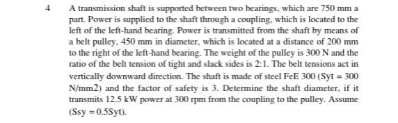A transmission shaft is supported between two bearings, which are 750 mm a
part. Power is supplied to the shaft through a coupling, which is located to the
left of the left-hand bearing. Power is transmitted from the shaft by means of
a belt pulley, 450 mm in diameter, which is located at a distance of 200 mm
to the right of the left-hand bearing. The weight of the pulley is 300 N and the
ratio of the belt tension of tight and slack sides is 2:1. The belt tensions act in
vertically downward direction. The shaft is made of steel FeE 300 (Syt = 300
N/mm2) and the factor of safety is 3. Determine the shaft diameter, if it
transmits 12.5 kW power at 300 rpm from the coupling to the pulley. Assume
(Ssy = 0.5Syt).
