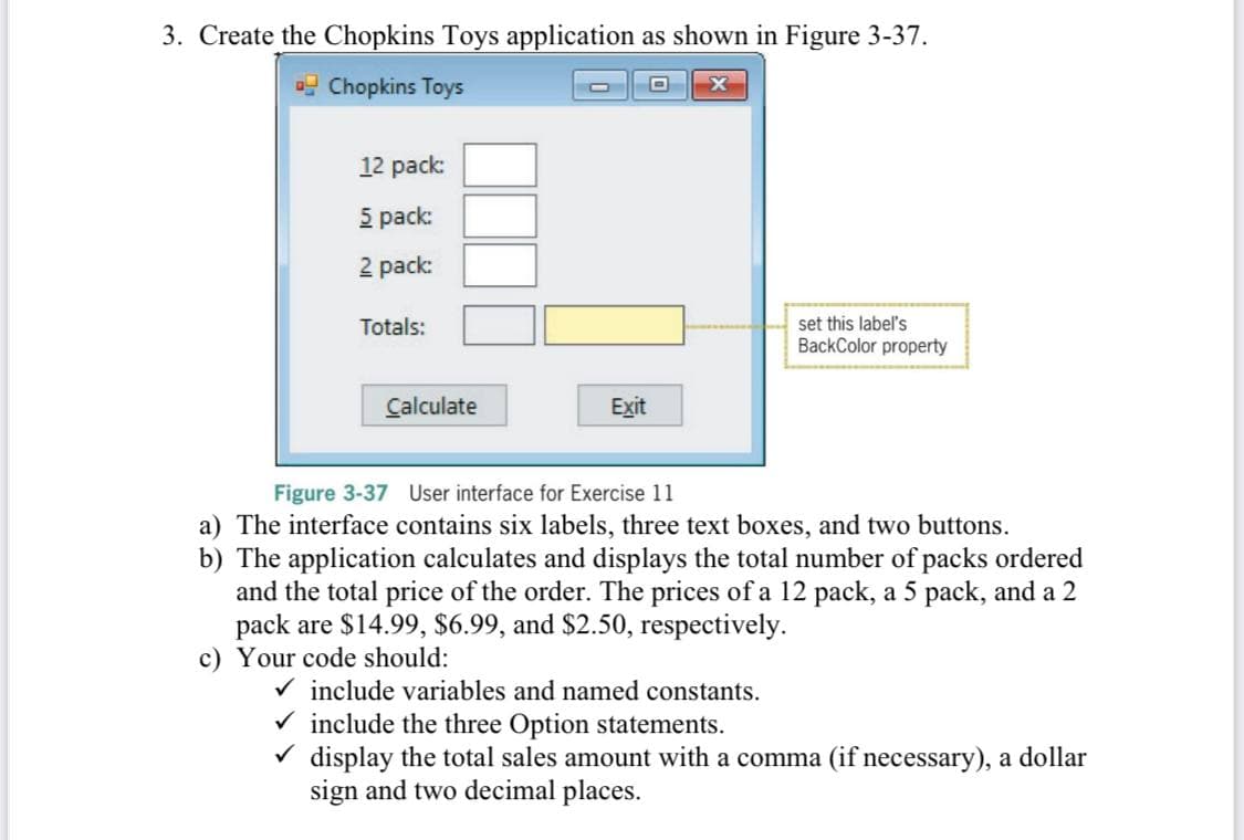 3. Create the Chopkins Toys application as shown in Figure 3-37.
o Chopkins Toys
12 pack:
5 pack:
2 pack:
set this label's
BackColor property
Totals:
Calculate
Exit
Figure 3-37 User interface for Exercise 11
a) The interface contains six labels, three text boxes, and two buttons.
b) The application calculates and displays the total number of packs ordered
and the total price of the order. The prices of a 12 pack, a 5 pack, and a 2
pack are $14.99, $6.99, and $2.50, respectively.
c) Your code should:
V include variables and named constants.
V include the three Option statements.
V display the total sales amount with a comma (if necessary), a dollar
sign and two decimal places.

