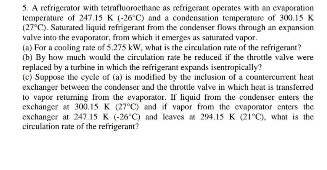 5. A refrigerator with tetrafluoroethane as refrigerant operates with an evaporation
temperature of 247.15 K (-26°C) and a condensation temperature of 300.15 K
(27°C). Saturated liquid refrigerant from the condenser flows through an expansion
valve into the evaporator, from which it emerges as saturated vapor.
(a) For a cooling rate of 5.275 kW, what is the circulation rate of the refrigerant?
(b) By how much would the circulation rate be reduced if the throttle valve were
replaced by a turbine in which the refrigerant expands isentropically?
(c) Suppose the cycle of (a) is modified by the inclusion of a countercurrent heat
exchanger between the condenser and the throttle valve in which heat is transferred
to vapor returning from the evaporator. If liquid from the condenser enters the
exchanger at 300.15 K (27°C) and if vapor from the evaporator enters the
exchanger at 247.15 K (-26°C) and leaves at 294.15 K (21°C), what is the
circulation rate of the refrigerant?
