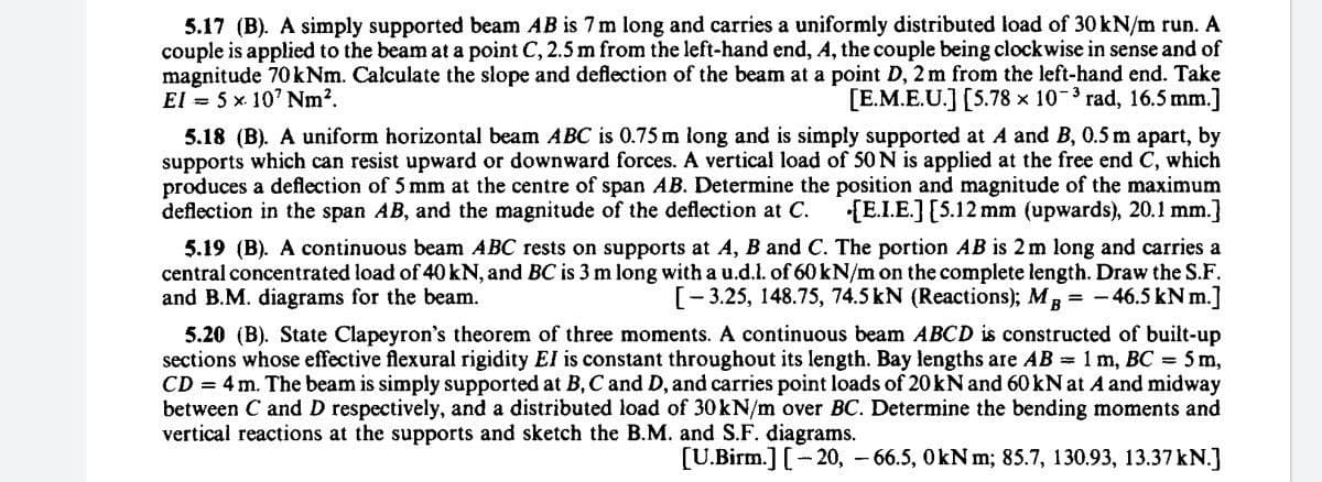 5.17 (B). A simply supported beam AB is 7 m long and carries a uniformly distributed load of 30 kN/m run. A
couple is applied to the beam at a point C, 2.5 m from the left-hand end, A, the couple being clockwise in sense and of
magnitude 70 kNm. Calculate the slope and deflection of the beam at a point D, 2 m from the left-hand end. Take
El = 5 x. 10' Nm?.
[E.M.E.U.] [5.78 x 10-3 rad, 16.5 mm.]
5.18 (B). A uniform horizontal beam ABC is 0.75 m long and is simply supported at A and B, 0.5 m apart, by
supports which can resist upward or downward forces. A vertical load of 50 N is applied at the free end C, which
produces a deflection of 5 mm at the centre of span AB. Determine the position and magnitude of the maximum
deflection in the span AB, and the magnitude of the deflection at C.
{E.I.E.] [5.12 mm (upwards), 20.1 mm.]
5.19 (B). A continuous beam ABC rests on supports at A, B and C. The portion AB is 2 m long and carries a
central concentrated load of 40 kN, and BC is 3 m long with a u.d.l. of 60 kN/m on the complete length. Draw the S.F.
and B.M. diagrams for the beam.
[-3.25, 148.75, 74.5 kN (Reactions); Mg = -46.5 kN m.]
5.20 (B). State Clapeyron's theorem of three moments. A continuous beam ABCD is constructed of built-up
sections whose effective flexural rigidity El is constant throughout its length. Bay lengths are AB = 1 m, BC = 5 m,
CD = 4 m. The beam is simply supported at B, C and D, and carries point loads of 20kN and 60 kN at A and midway
between C and D respectively, and a distributed load of 30KN/m over BC. Determine the bending moments and
vertical reactions at the supports and sketch the B.M. and S.F. diagrams.
[U.Birm.] [- 20, – 66.5, OkN m; 85.7, 130.93, 13.37 kN.]
