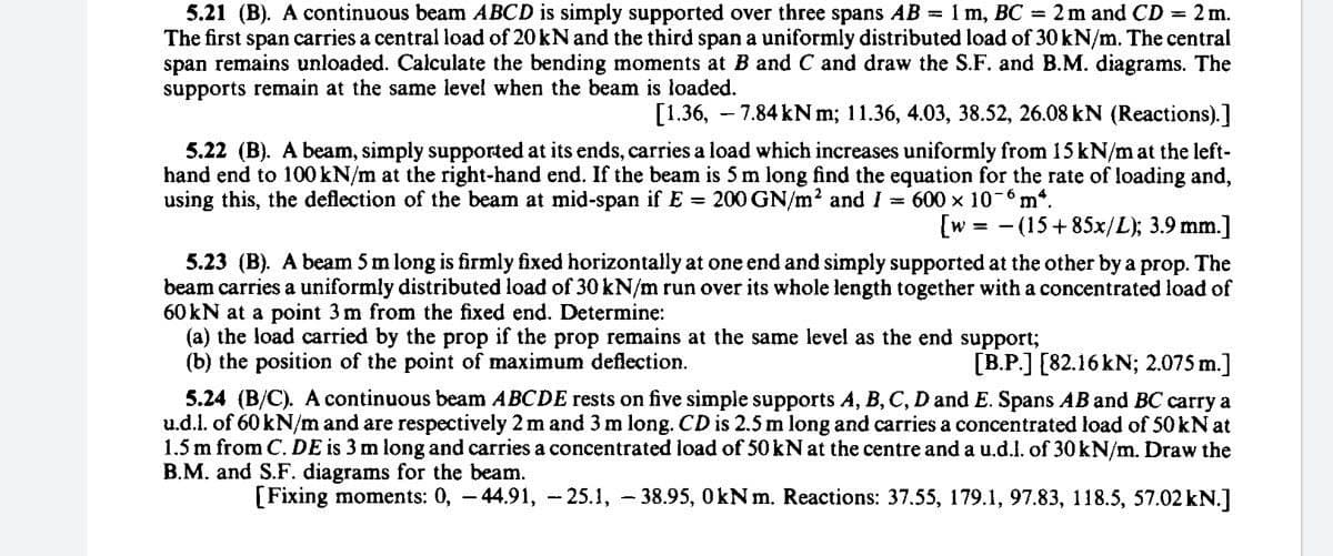 5.21 (B). A continuous beam ABCD is simply supported over three spans AB = 1 m, BC = 2m and CD = 2 m.
The first span carries a central load of 20 kN and the third span a uniformly distributed load of 30 kN/m. The central
span remains unloaded. Calculate the bending moments at B and C and draw the S.F. and B.M. diagrams. The
supports remain at the same level when the beam is loaded.
[1.36, - 7.84 kN m; 11.36, 4.03, 38.52, 26.08 kN (Reactions).]
5.22 (B). A beam, simply supported at its ends, carries a load which increases uniformly from 15 kN/m at the left-
hand end to 100 kN/m at the right-hand end. If the beam is 5 m long find the equation for the rate of loading and,
using this, the deflection of the beam at mid-span if E 200 GN/m2 and I = 600 x 10-6m*.
[w = - (15+85x/L); 3.9 mm.]
5.23 (B). A beam 5 m long is firmly fixed horizontally at one end and simply supported at the other by a prop. The
beam carries a uniformly distributed load of 30 kN/m run over its whole length together with a concentrated load of
60 kN at a point 3 m from the fixed end. Determine:
(a) the load carried by the prop if the prop remains at the same level as the end support;
(b) the position of the point of maximum deflection.
[B.P.] [82.16 kN; 2.075 m.]
5.24 (B/C). A continuous beam ABCDE rests on five simple supports A, B, C, D and E. Spans AB and BC carry a
u.d.l. of 60 kN/m and are respectively 2 m and 3 m long. CD is 2.5 m long and carries a concentrated load of 50 kN at
1.5 m from C. DE is 3 m long and carries a concentrated load of 50 kN at the centre and a u.d.l. of 30KN/m. Draw the
B.M. and S.F. diagrams for the beam.
[Fixing moments: 0, - 44.91, - 25.1, - 38.95, 0kNm. Reactions: 37.55, 179.1, 97.83, 118.5, 57.02 kN.]
