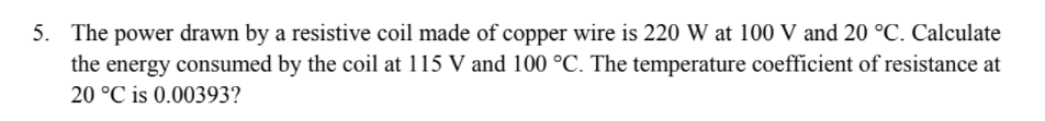 5. The power drawn by a resistive coil made of copper wire is 220 W at 100 V and 20 °C. Calculate
the energy consumed by the coil at 115 V and 100 °C. The temperature coefficient of resistance at
20 °C is 0.00393?
