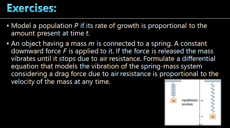 Exercises:
• Model a population P if its rate of growth is proportional to the
amount present at time t.
• An object having a mass m is connected to a spring. A constant
downward force F is applied to it. If the force is released the mass
vibrates until it stops due to air resistance. Formulate a differential
equation that models the vibration of the spring-mass system
considering a drag force due to air resistance is proportional to the
velocity of the mass at any time.
equilibrium +o
position
