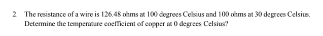 2. The resistance of a wire is 126.48 ohms at 100 degrees Celsius and 100 ohms at 30 degrees Celsius.
Determine the temperature coefficient of copper at 0 degrees Celsius?

