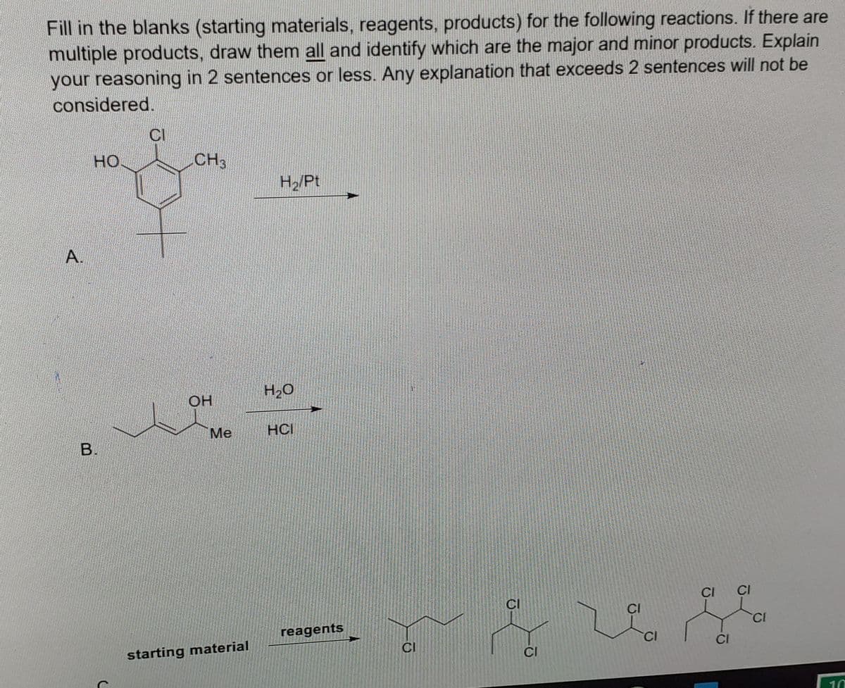 Fill in the blanks (starting materials, reagents, products) for the following reactions. If there are
multiple products, draw them all and identify which are the major and minor products. Explain
your reasoning in 2 sentences or less. Any explanation that exceeds 2 sentences will not be
considered.
CI
HO.
CH3
H2/Pt
A.
H2O
OH
Ме
HCI
CI
CI
CI
CI
CI
reagents
CI
CI
CI
CI
starting material
10
B.
