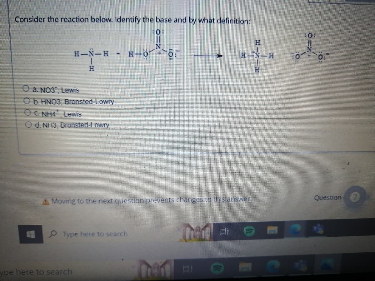 Consider the reaction below. Identify the base and by what definition:
:O:
H
H-N-H
H-O
0:
H-N-H
H
O a. NO3, Lewis
Ob. HNO3, Bronsted-Lowry
OC. NH4, Lewis
O d. NH3, Bronsted-Lowry
A Moving to the next question prevents changes to this answer.
Type here to search
Then Et
ype here to search
Bi
TO +0:
Question
