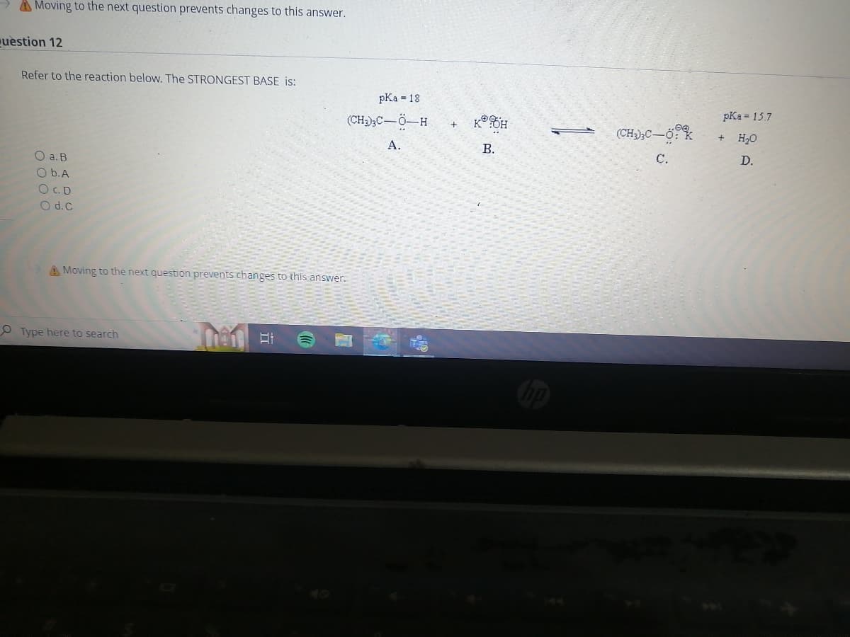 Moving to the next question prevents changes to this answer.
uestion 12
Refer to the reaction below. The STRONGEST BASE is:
O a. B
O b.A
OC.D
O d.c
A Moving to the next question prevents changes to this answer.
Type here to search
Then at
pKa = 18
(CH3)3C-Ö-H
A.
KOH
B.
(CH3)3C-0
C.
pKa = 15.7
+
H₂O
D.