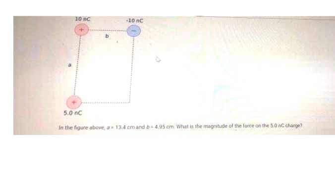 10 nc
10 nc
5.0 nc
In the figure above, a= 13.4 cm and b= 4.95 cm. What is the magnitude of the force on the 5.0 nC charge?
