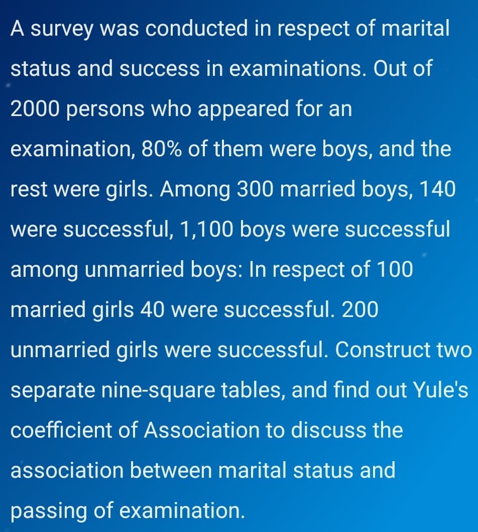 A survey was conducted in respect of marital
status and success in examinations. Out of
2000 persons who appeared for an
examination, 80% of them were boys, and the
rest were girls. Among 300 married boys, 140
were successful, 1,100 boys were successful
among unmarried boys: In respect of 100
married girls 40 were successful. 200
unmarried girls were successful. Construct two
separate nine-square tables, and find out Yule's
coefficient of Association to discuss the
association between marital status and
passing of examination.
