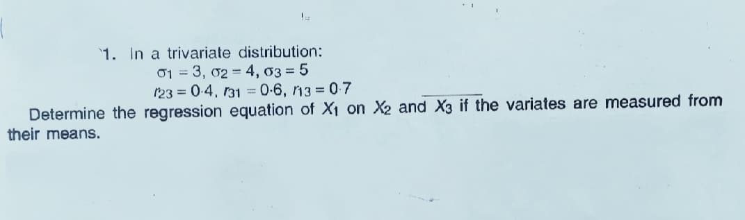 1. In a trivariate distribution:
01 = 3, 02 = 4, 03 = 5
123 = 0.4, 131 = 0-6, 13 = 0-7
Determine the regression equation of X1 on X2 and X3 if the variates are measured from
their means.
