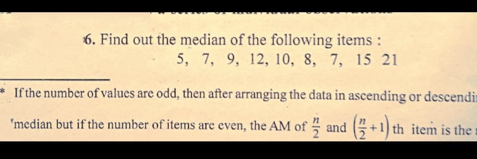 6. Find out the median of the following items :
5, 7, 9, 12, 10, 8, 7, 15 21
If the number of values are odd, then after arranging the data in ascending or descendin
'median but if the number of items are even, the AM of and +1) th item is the

