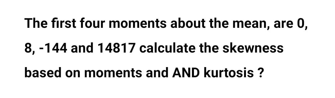 The first four moments about the mean, are 0,
8, -144 and 14817 calculate the skewness
based on moments and AND kurtosis ?
