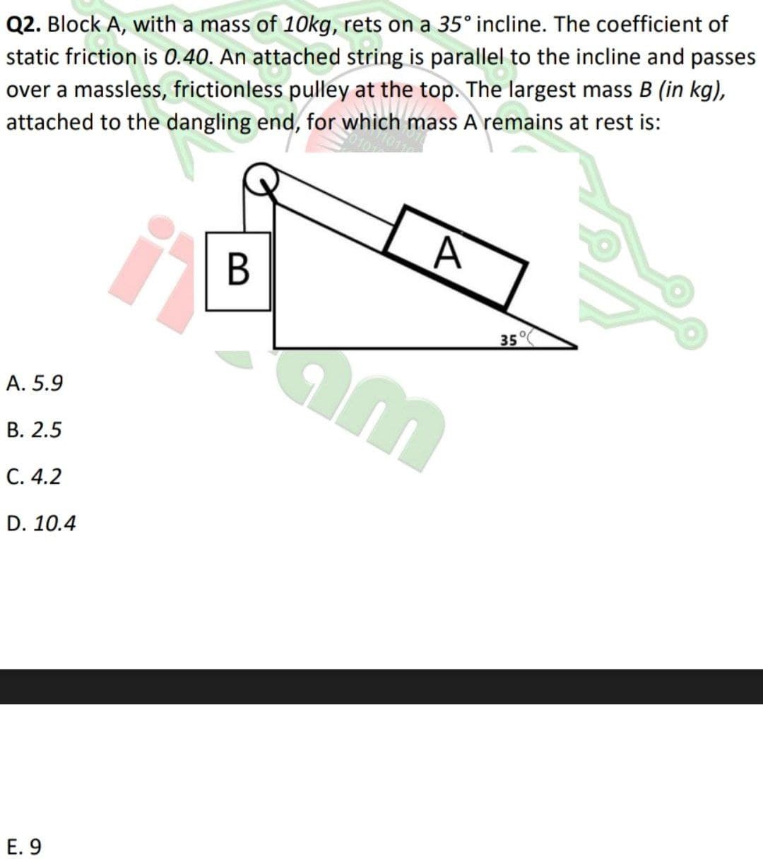 Q2. Block A, with a mass of 1Okg, rets on a 35° incline. The coefficient of
static friction is 0.40. An attached string is parallel to the incline and passes
over a massless, frictionless pulley at the top. The largest mass B (in kg),
attached to the dangling end, for which mass A remains at rest is:
A
35°(
A. 5.9
В. 2.5
С. 4.2
D. 10.4
E. 9
