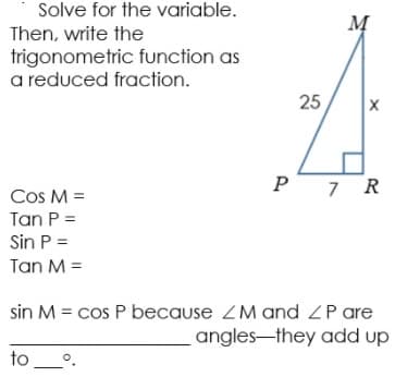 Solve for the variable.
M
Then, write the
trigonometric function as
a reduced fraction.
25
P
7 R
Cos M =
Tan P =
Sin P =
Tan M =
sin M = cos P because ZM and ZP are
angles-they add up
to_.
