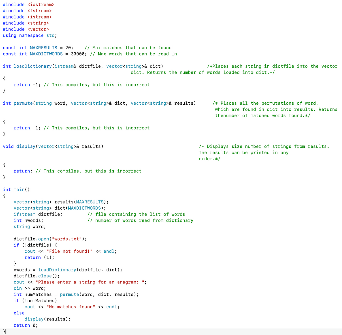 #include <iostream>
#include <fstream>
#include <istream>
#include <string>
#include <vector>
using namespace std;
// Max matches that can be found
const int MAXDICTWORDS = 30000; // Max words that can be read in
const int MAXRESULTS = 20;
int loadDictionary(istream& dictfile, vector<string>& dict)
/*Places each string in dictfile into the vector
dict. Returns the number of words loaded into dict.*/
{
return -1; // This compiles, but this is incorrect
}
int permute(string word, vector<string>& dict, vector<string>& results)
/* Places all the permutations of word,
which are found in dict into results. Returns
thenumber of matched words found.*/
{
return -1; // This compiles, but this is incorrect
}
void display(vector<string>& results)
/* Displays size number of strings from results.
The results can be printed in any
order.*/
{
return; // This compiles, but this is incorrect
}
int main()
{
vector<string> results(MAXRESULTS);
vector<string> dict(MAXDICTWORDS);
ifstream dictfile;
int nwords;
// file containing the list of words
// number of words read from dictionary
string word;
dictfile.open ("words.txt");
if (!dictfile) {
cout << "File not found!" << endl;
return (1);
}
nwords = loadDictionary(dictfile, dict);
dictfile.close();
cout << "Please enter a string for an anagram: ";
cin >> word;
int numMatches = permute (word, dict, results);
if (!numMatches)
cout << "No matches found" << endl;
else
display(results);
return 0;
}|
