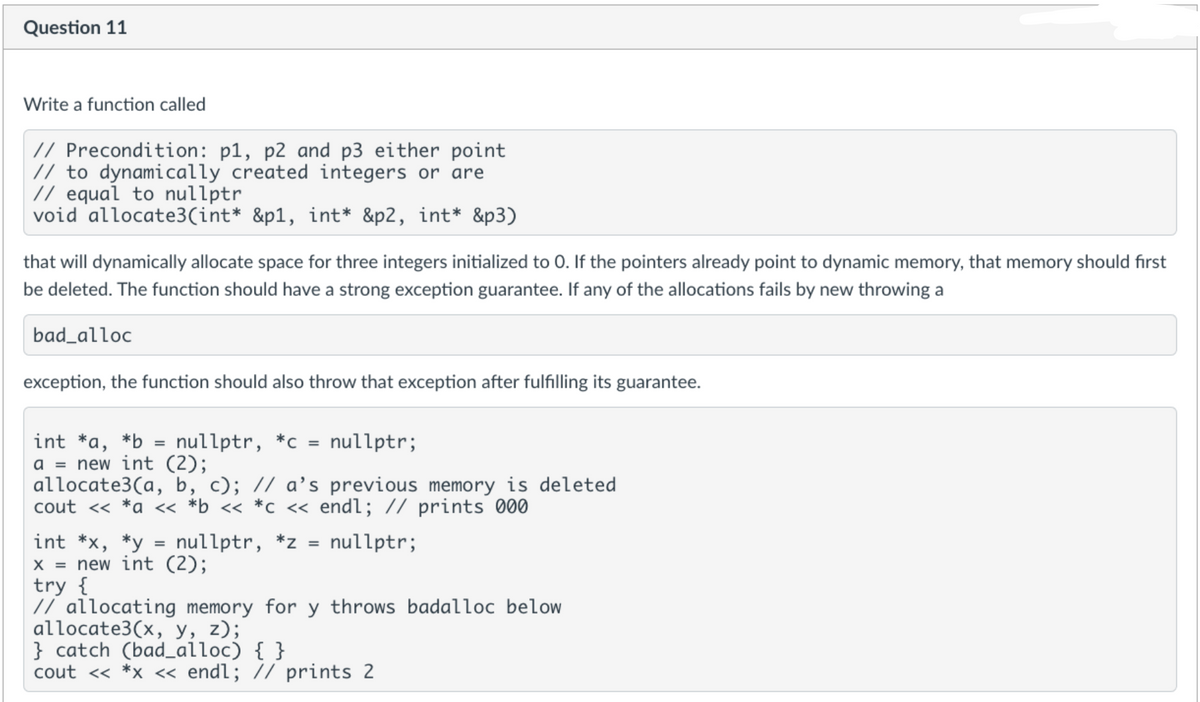 Question 11
Write a function called
// Precondition: p1, p2 and p3 either point
// to dynamically created integers or are
// equal to nullptr
void allocate3(int* &p1, int* &p2, int* &p3)
that will dynamically allocate space for three integers initialized to 0. If the pointers already point to dynamic memory, that memory should first
be deleted. The function should have a strong exception guarantee. If any of the allocations fails by new throwing a
bad_alloc
exception, the function should also throw that exception after fulfilling its guarantee.
int *a, *b
a = new int (2);
allocate3(a, b, c); // a’s previous memory is deleted
cout <« *a « *b_ << *c_ « endl; // prints 000
nullptr, *c = nullptr;
%3D
%3D
int *x, *y = nullptr, *z =
X = new int (2);
try {
// allocating memory for y throws badalloc belOw
allocate3(x, y, z);
} catch (bad_alloc) { }
cout <« *x « endl; // prints 2
nullptr;
