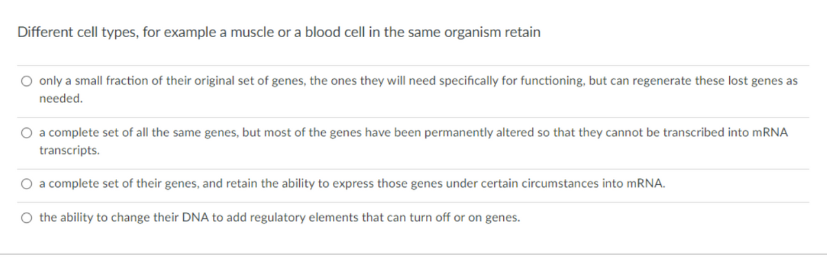 Different cell types, for example a muscle or a blood cell in the same organism retain
O only a small fraction of their original set of genes, the ones they will need specifically for functioning, but can regenerate these lost genes as
needed.
O a complete set of all the same genes, but most of the genes have been permanently altered so that they cannot be transcribed into mRNA
transcripts.
O a complete set of their genes, and retain the ability to express those genes under certain circumstances into MRNA.
O the ability to change their DNA to add regulatory elements that can turn off or on genes.
