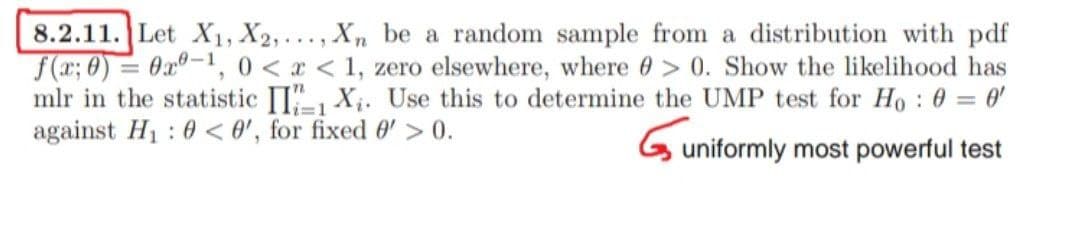 -
8.2.11. Let X1, X2,..., Xn be a random sample from a distribution with pdf
f(x; 0) 0-1, 0<x< 1, zero elsewhere, where > 0. Show the likelihood has
mlr in the statistic II1X₁. Use this to determine the UMP test for Ho : 0 = 0'
against H₁ : 0 <0', for fixed 0' > 0.
Guniformly most powerful test