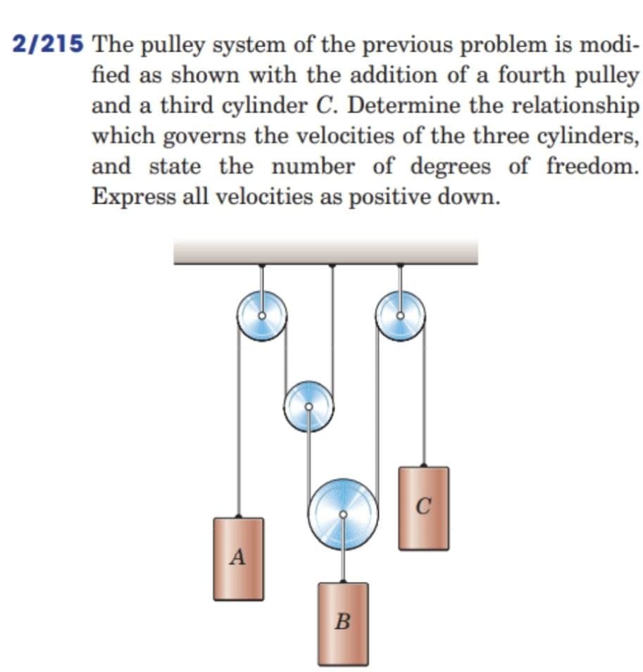 2/215 The pulley system of the previous problem is modi-
fied as shown with the addition of a fourth pulley
and a third cylinder C. Determine the relationship
which governs the velocities of the three cylinders,
and state the number of degrees of freedom.
Express all velocities as positive down.
C
A
B