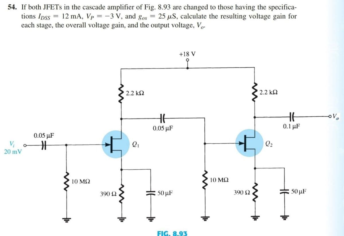 54. If both JFETs in the cascade amplifier of Fig. 8.93 are changed to those having the specifica-
tions IDSS = 12 mA, Vp = -3 V, and gos 25 μS, calculate the resulting voltage gain for
each stage, the overall voltage gain, and the output voltage, Vo.
=
+18 V
2.2 ΚΩ
2.2 ΚΩ
0.05 μF
#
20 mV
10 ΜΩ
+
390 Ω
2₁
HE
0.05 μF
50 µF
FIG. 8.93
10 ΜΩ
+
390 Ω
Q2
H6
0.1 μF
50 μF
OV