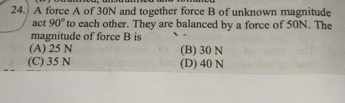 24. A force A of 30N and together force B of unknown magnitude
act 90° to each other. They are balanced by a force of 50N. The
magnitude of force B is
(A) 25 N
(C) 35 N
(B) 30 N
(D) 40 N
