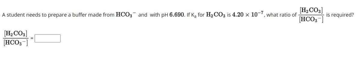 A student needs to prepare a buffer made from HCO3 and with pH 6.690. If Ka for H2CO3 is 4.20 × 10-7, what ratio of
[H2CO3]
[HCO3-]
is required?
[H2CO3]
[HCO3