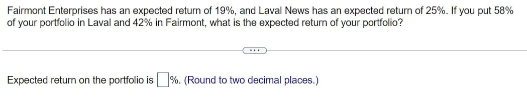 Fairmont Enterprises has an expected return of 19%, and Laval News has an expected return of 25%. If you put 58%
of your portfolio in Laval and 42% in Fairmont, what is the expected return of your portfolio?
Expected return on the portfolio is ☐ %. (Round to two decimal places.)