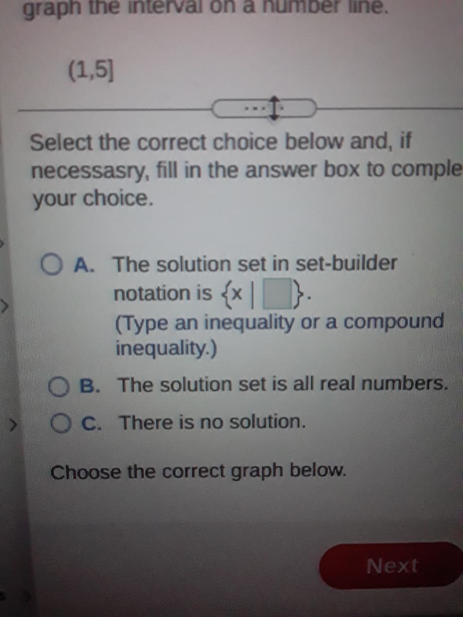 graph the interval on a number line.
(1,5]
Select the correct choice below and, if
necessasry, fill in the answer box to comple
your choice.
O A. The solution set in set-builder
notation is {x | }.
(Type an inequality or a compound
inequality.)
O B. The solution set is all real numbers.
O C. There is no solution.
Choose the correct graph below.
Next
