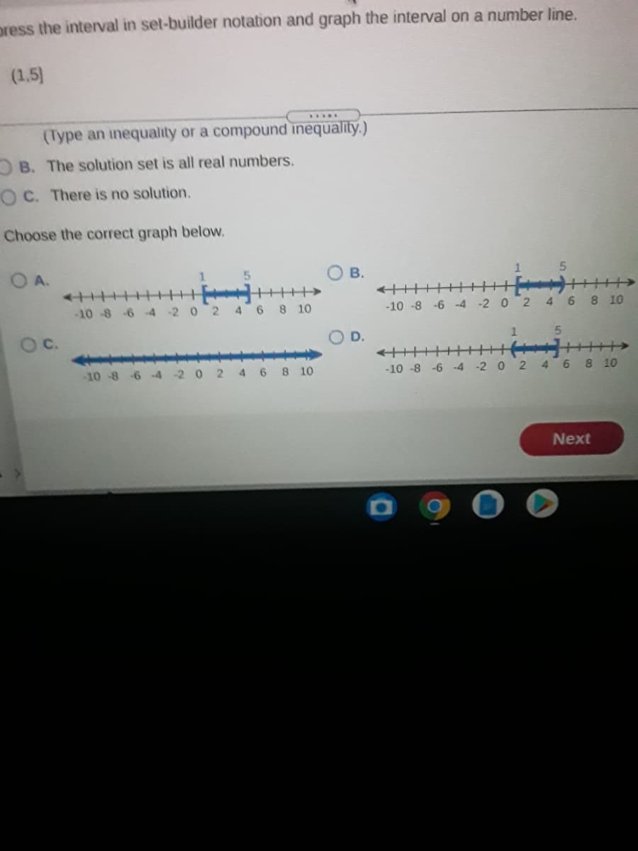 press the interval in set-builder notation and graph the interval on a number line.
(1,5)
.....
(Type an inequality or a compound inequality.)
B. The solution set is all real numbers.
O C. There is no solution.
Choose the correct graph below.
O A.
1.
В.
1
++++>
-10-8 6 -4-2 0 2 4 6 8 10
-10 -8 -6 -4 -2 0 2 4 6 8 10
OC.
D.
++++++
-2 0 2 4 6 8 10
-10-8 6 4
6 8 10
-10 -8 -6 -4
Next
