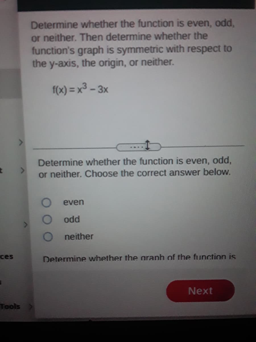 Determine whether the function is even, odd,
or neither. Then determine whether the
function's graph is symmetric with respect to
the y-axis, the origin, or neither.
f(x) = x3 - 3x
Determine whether the function is even, odd,
or neither. Choose the correct answer below.
even
odd
neither
ces
Determine whether the araph of the function is
Next
Tools
