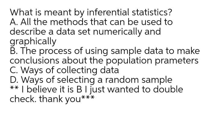 What is meant by inferential statistics?
A. All the methods that can be used to
describe a data set numerically and
graphically
B. The process of using sample data to make
conclusions about the population prameters
C. Ways of collecting data
D. Ways of selecting a random sample
** I believe it is BI just wanted to double
check. thank you***
