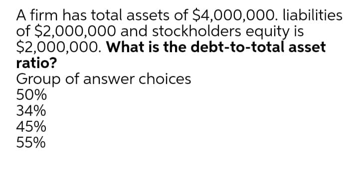 A firm has total assets of $4,000,000. liabilities
of $2,000,000 and stockholders equity is
$2,000,000. What is the debt-to-total asset
ratio?
Group of answer choices
50%
34%
45%
55%
