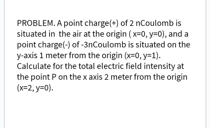 PROBLEM. A point charge(+) of 2 nCoulomb is
situated in the air at the origin (x=0, y=0), and a
point charge(-) of -3nCoulomb is situated on the
y-axis 1 meter from the origin (x=0, y=1).
Calculate for the total electric field intensity at
the point P on the x axis 2 meter from the origin
(x=2, y=0).