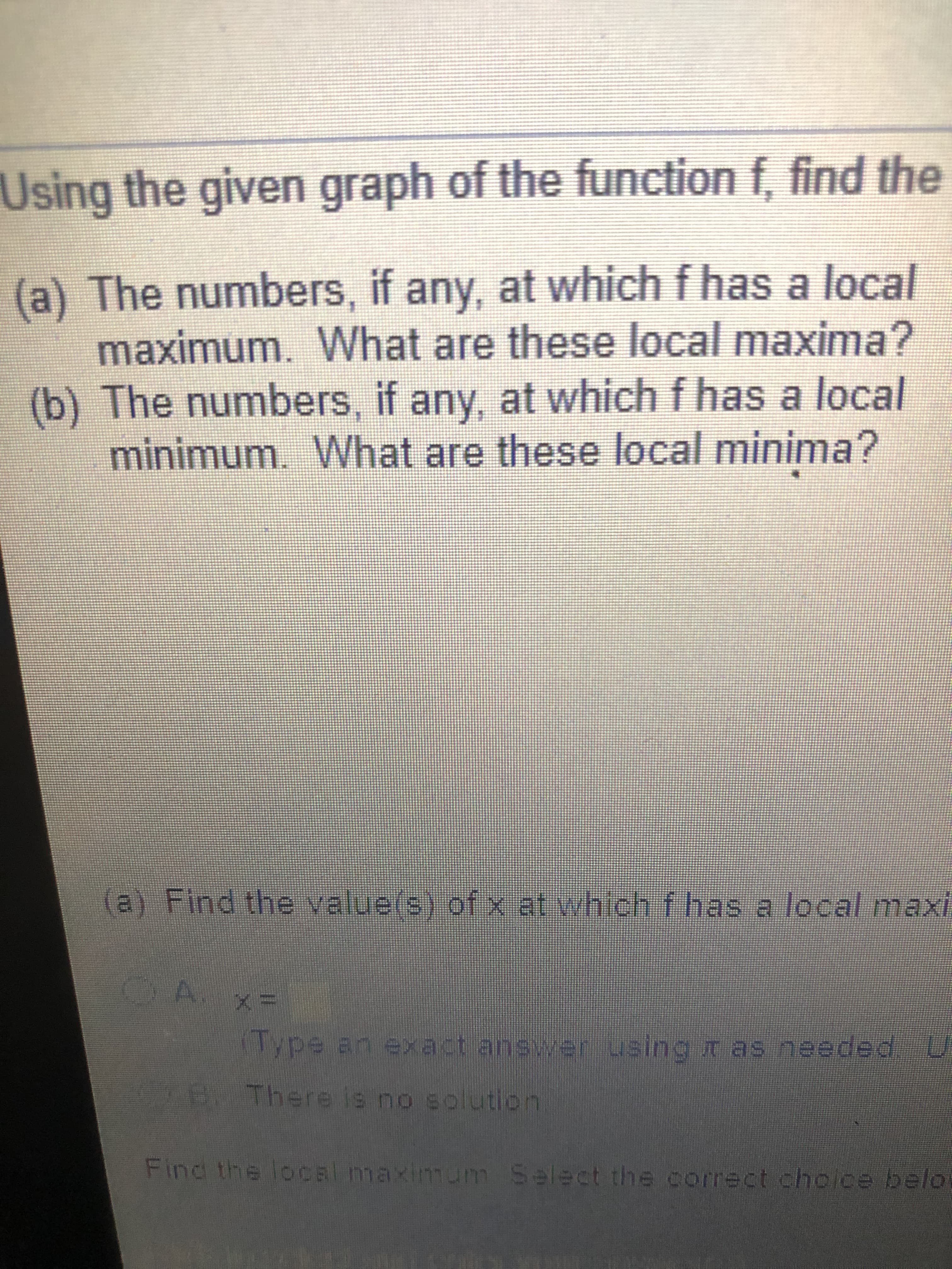 (a) The numbers, if any, at which f has a local
maximum. What are these local maxima?
(b) The numbers, if any, at which f has a local
minimum. What are these local minima?
